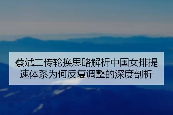 蔡斌二传轮换思路解析中国女排提速体系为何反复调整的深度剖析